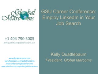 GSU Career Conference:
                                            Employ LinkedIn in Your
                                                 Job Search


   +1 404 790 5005
  kelly.quattlebaum@globalmarcoms.com




                                                Kelly Quattlebaum
      www.globalmarcoms.com
   www.facebook.com/globalmarcoms            President, Global Marcoms
    www.twitter.com/globalmarcoms
www.linkedin.com/companies/global-marcoms
 