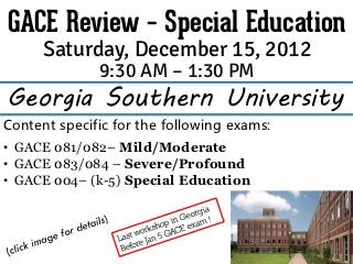 GACE Review – Special Education
      Saturday, December 15, 2012
              9:30 AM – 1:30 PM
Georgia Southern University
Content specific for the following exams:
• GACE 081/082– Mild/Moderate
• GACE 083/084 – Severe/Profound
• GACE 004– (k-5) Special Education
 