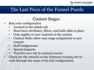 The Last Piece of the Funnel Puzzle
                     Contact Stages
•   Run your configuration
    • Located in the admin tab
    • Must have attributes, filters, and bulk edits in place
    • Only applies to new contacts in the system
    • Contact Rules allow easy stage assignment to new
       contact
    • Staff assignments
    • Special Imports
    • Provides new tab in contacts screen
•   Check out the tutorial on the Hobsons training site to
    walk through the steps of the full configuration
 