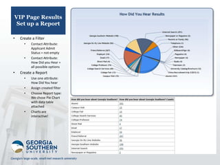 VIP Page Results
 Set up a Report

•   Create a Filter
      •   Contact Attribute:
          Applicant Admit
          Status = not empty
      •   Contact Attribute:
          How Did you Hear =
          all possible options
•   Create a Report
      •   Use one attribute:
          How Did You hear
      •   Assign created filter
      •   Choose Report type:
          We chose Pie Chart
          with data table
          attached
      •   Charts are
          interactive!
 