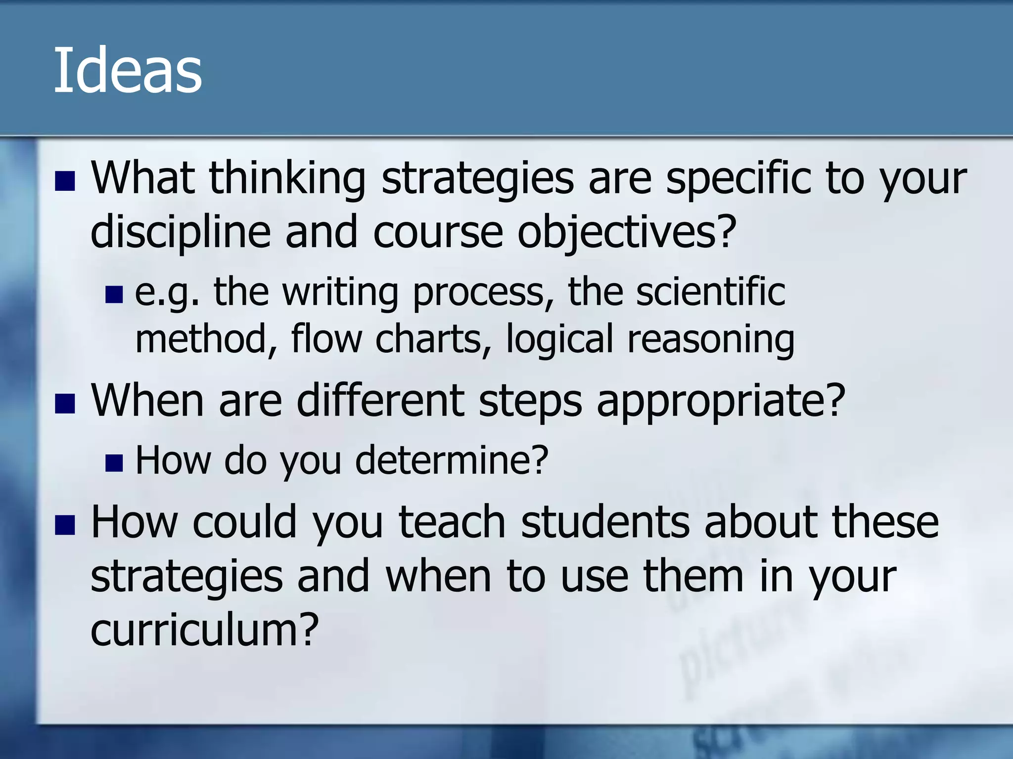 Ideas
   What thinking strategies are specific to your
    discipline and course objectives?
       e.g. the writing process, the scientific
        method, flow charts, logical reasoning
   When are different steps appropriate?
       How do you determine?
   How could you teach students about these
    strategies and when to use them in your
    curriculum?
 
