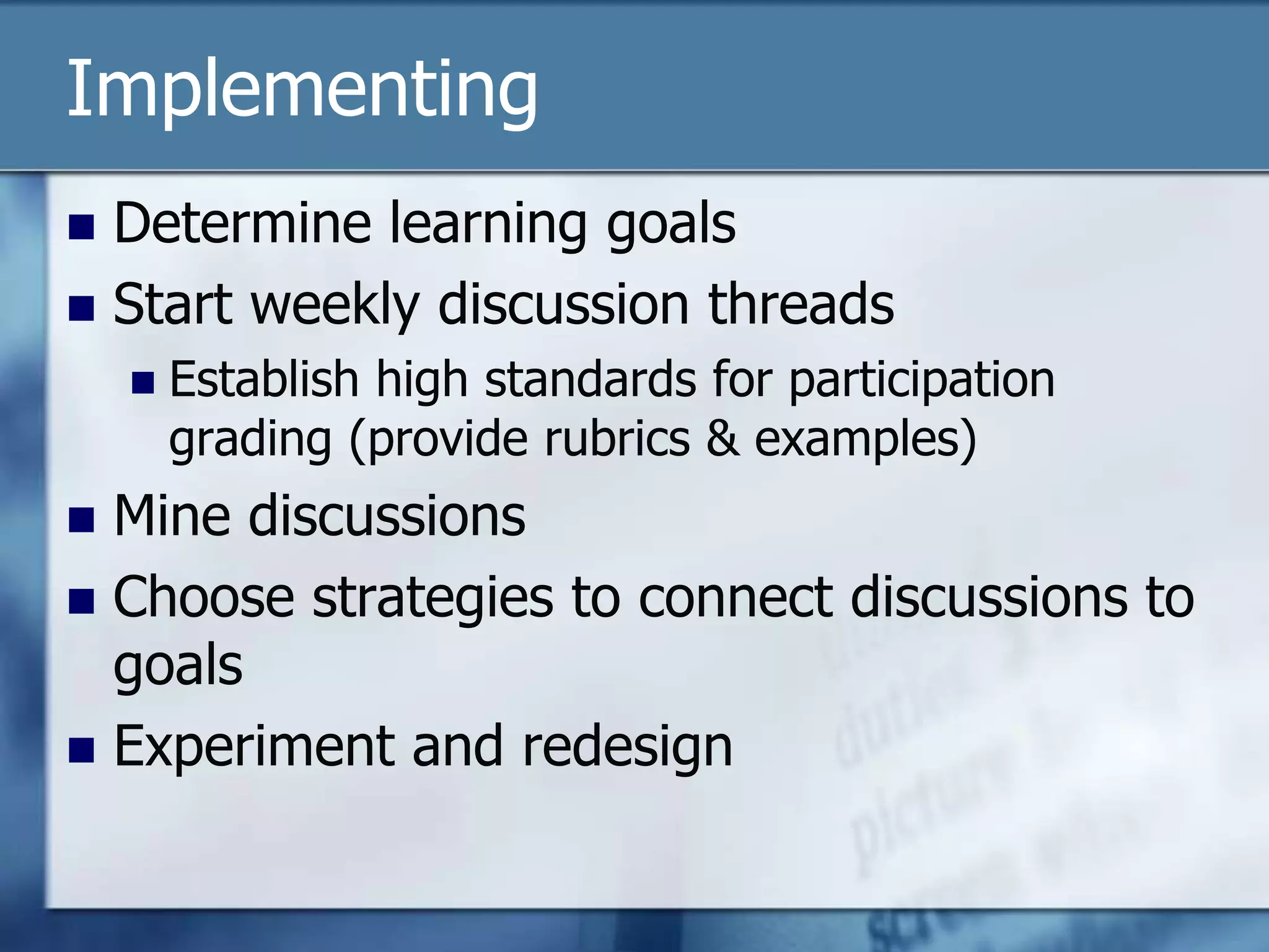 Implementing
 Determine learning goals
 Start weekly discussion threads
       Establish high standards for participation
        grading (provide rubrics & examples)
 Mine discussions
 Choose strategies to connect discussions to
  goals
 Experiment and redesign
 
