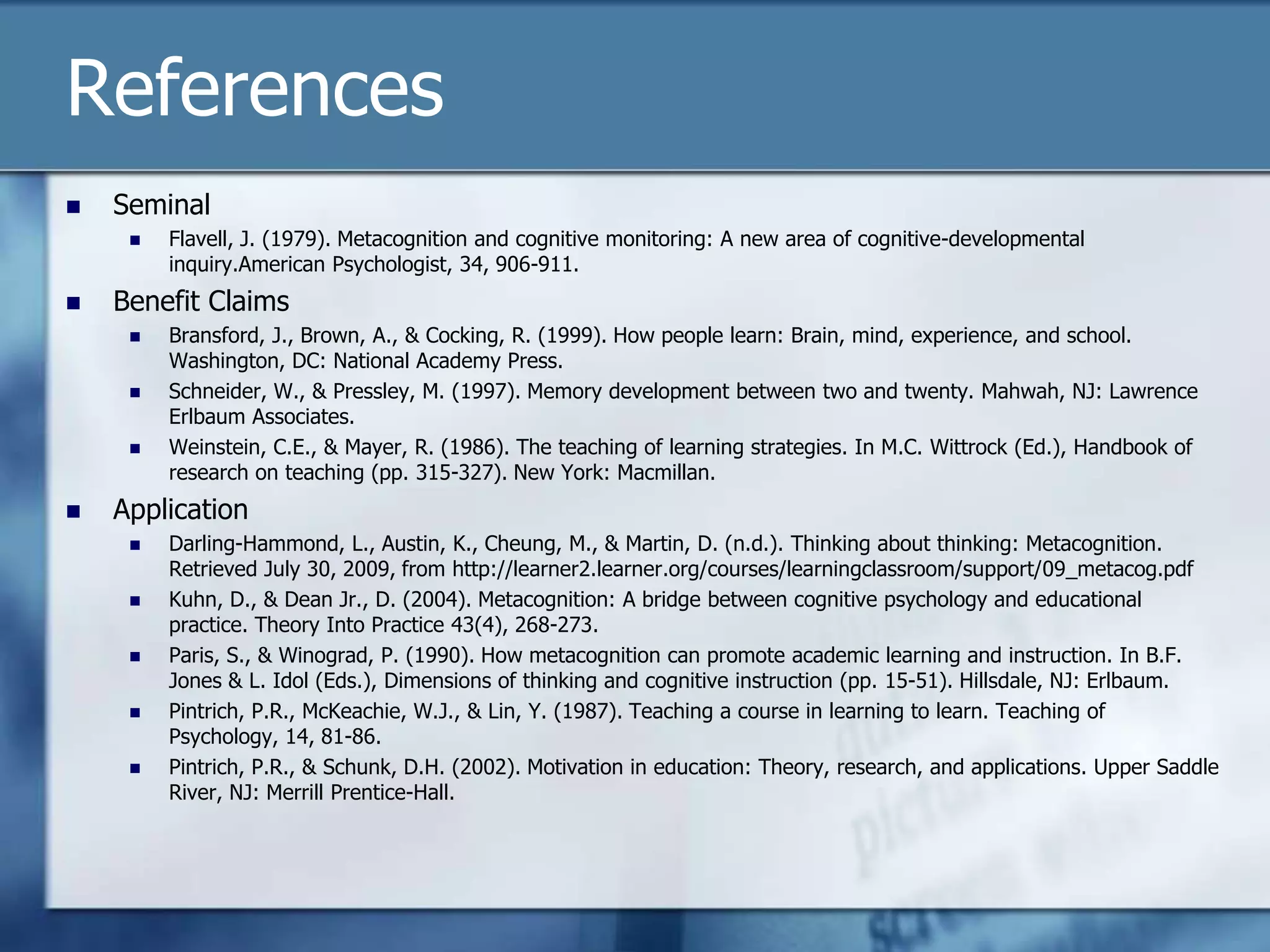 References
   Seminal
        Flavell, J. (1979). Metacognition and cognitive monitoring: A new area of cognitive-developmental
         inquiry.American Psychologist, 34, 906-911.
   Benefit Claims
        Bransford, J., Brown, A., & Cocking, R. (1999). How people learn: Brain, mind, experience, and school.
         Washington, DC: National Academy Press.
        Schneider, W., & Pressley, M. (1997). Memory development between two and twenty. Mahwah, NJ: Lawrence
         Erlbaum Associates.
        Weinstein, C.E., & Mayer, R. (1986). The teaching of learning strategies. In M.C. Wittrock (Ed.), Handbook of
         research on teaching (pp. 315-327). New York: Macmillan.
   Application
        Darling-Hammond, L., Austin, K., Cheung, M., & Martin, D. (n.d.). Thinking about thinking: Metacognition.
         Retrieved July 30, 2009, from http://learner2.learner.org/courses/learningclassroom/support/09_metacog.pdf
        Kuhn, D., & Dean Jr., D. (2004). Metacognition: A bridge between cognitive psychology and educational
         practice. Theory Into Practice 43(4), 268-273.
        Paris, S., & Winograd, P. (1990). How metacognition can promote academic learning and instruction. In B.F.
         Jones & L. Idol (Eds.), Dimensions of thinking and cognitive instruction (pp. 15-51). Hillsdale, NJ: Erlbaum.
        Pintrich, P.R., McKeachie, W.J., & Lin, Y. (1987). Teaching a course in learning to learn. Teaching of
         Psychology, 14, 81-86.
        Pintrich, P.R., & Schunk, D.H. (2002). Motivation in education: Theory, research, and applications. Upper Saddle
         River, NJ: Merrill Prentice-Hall.
 