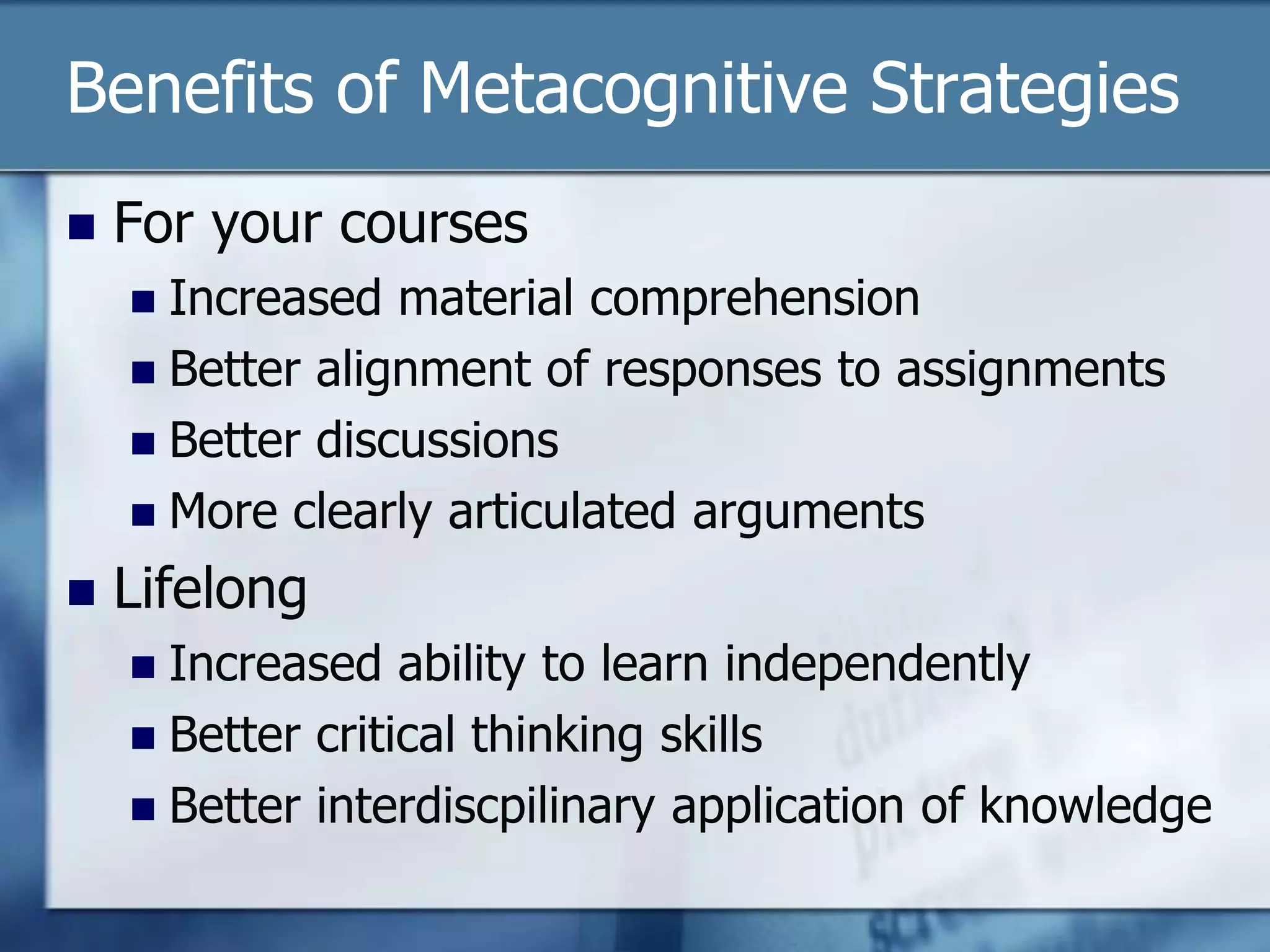 Benefits of Metacognitive Strategies
   For your courses
     Increased material comprehension
     Better alignment of responses to assignments
     Better discussions
     More clearly articulated arguments

   Lifelong
     Increased ability to learn independently
     Better critical thinking skills
     Better interdiscpilinary application of knowledge
 