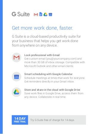 Get more work done, faster.
G Suite is a cloud-based productivity suite for
your business that helps you get work done
from anywhere on any device.
	 Look professional with Gmail
Get custom email (you@yourcompany.com) and
more than 30 GB of inbox storage. Compatible with
Microsoft Outlook and other email clients.
Smart scheduling with Google Calendar
Schedule meetings at times that work for everyone.
Get reminders directly in your Gmail inbox.
Store and share in the cloud with Google Drive
Save work files in Google Drive, access them from
any device. Collaborate in real time.
Try G Suite free of charge for 14 days.14 DAY
FREE TRIAL
 