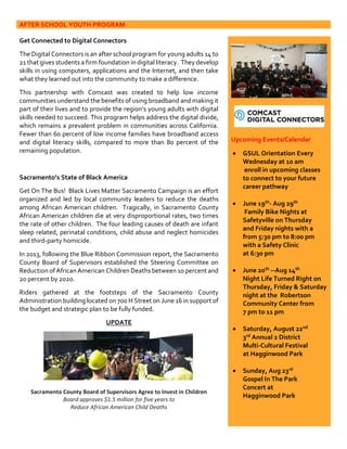 AFTER SCHOOL YOUTH PROGRAM
Get Connected to Digital Connectors
The Digital Connectors is an after school program for young adults 14 to
21 that gives students a firm foundation in digital literacy. They develop
skills in using computers, applications and the Internet, and then take
what they learned out into the community to make a difference.
This partnership with Comcast was created to help low income
communities understand the benefits of using broadband and making it
part of their lives and to provide the region’s young adults with digital
skills needed to succeed. This program helps address the digital divide,
which remains a prevalent problem in communities across California.
Fewer than 60 percent of low income families have broadband access
and digital literacy skills, compared to more than 80 percent of the
remaining population.
Sacramento’s State of Black America
Get On The Bus! Black Lives Matter Sacramento Campaign is an effort
organized and led by local community leaders to reduce the deaths
among African American children. Tragically, in Sacramento County
African American children die at very disproportional rates, two times
the rate of other children. The four leading causes of death are infant
sleep related, perinatal conditions, child abuse and neglect homicides
and third-party homicide.
In 2013, following the Blue Ribbon Commission report, the Sacramento
County Board of Supervisors established the Steering Committee on
Reduction of African American Children Deaths between 10 percent and
20 percent by 2020.
Riders gathered at the footsteps of the Sacramento County
Administration building located on 700 H Street on June 16 in support of
the budget and strategic plan to be fully funded.
UPDATE
Sacramento County Board of Supervisors Agree to Invest in Children
Board approves $1.5 million for five years to
Reduce African American Child Deaths
Upcoming Events/Calendar
 GSUL Orientation Every
Wednesday at 10 am
enroll in upcoming classes
to connect to your future
career pathway
 June 19th- Aug 29th
Family Bike Nights at
Safetyville on Thursday
and Friday nights with a
from 5:30 pm to 8:00 pm
with a Safety Clinic
at 6:30 pm
 June 20th --Aug 14th
Night Life Turned Right on
Thursday, Friday & Saturday
night at the Robertson
Community Center from
7 pm to 11 pm
 Saturday, August 22nd
3rd Annual 2 District
Multi-Cultural Festival
at Hagginwood Park
 Sunday, Aug 23rd
Gospel In The Park
Concert at
Hagginwood Park
 