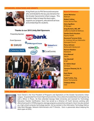 SPONSORS, DONATIONS AND GRANTS
A big thank you to Phil Serna and everyone
who contributed to the $12,000 donation for
the Greater Sacramento Urban League. This
donation helps to keep the doors open,
supports our programs, educational services
and scholarships for students.
Board of Directors
Jenna Wainaiua
Walmart
Robert Cathey
Vision Service Plan
Zeny Agullana
JP Morgan
Greg Buchert, MD, MP
California Health & Wellness
Sandra Davis Houston
Dignity Health
Reverend Tyronne Hicks
St. Andrews African Methodist
Episcopal Church
Percy Johnson
McDonald's Restaurant
Rannon Maddox
Rabobank
Erica Manuel
SMUD
Yen Marshall
AT&T
Dr. Rahim Reed
UC Davis
Vanessa Sheared, Ed. D.
CSUS
Kent Stone
US Bank
Todd Trotter, Esq.
Kaiser Permanente
Chalessa White
Intel
GSUL Executive Spot Light
Kevin Daniel is the Vice President of Programs and Operations at the Greater Sacramento Urban
League. He graduated from Grant High School and CSU, Chico where he studied Electrical Engineering
with a Minor in Physic. He then attended Georgia State University and received his Technology
Education Teacher Certification. Kevin has served as a Director of Youth Services working with
afterschool youth in STEM programs, teenage pregnancy prevention and sports. Kevin has also worked
as a high school computer technology teacher. He has worked in the Information Technology field as
Help Desk Manager, Network Administrator and IT Director. Kevin is passionate about keeping the
doors open at GSUL.
 