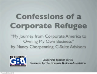 Leadership Speaker Series!
                  Confessions of a
                      Presented%by%The%Graduate%Business%Associa,on%




                 Corporate Refugee
                   Nancy
                 Chorpenning
              Managing Director,
               C-Suite Advisors

                  “My Journey from Corporate America to
                          Owning My Own Business”
                  by Nancy Chorpenning, C-Suite Advisors
                       Date% Thursday,*October*25 *2012*
                       Time% 7:30PM*–*8:30PM*
                                                                th




                           Loca,on% Aderhold*Learning*Center,*Room*223*
                                        The%GBA%welcomes%Nancy%Chorpenning,%Managing%Director%for%
                                        Atlanta>based%business%advisory%ﬁrm,%C>Suite%Advisors.%%She%
                                                                Leadership Speaker Series
                                        has%20+%years%of%experience%providing%Fortune%500%companies%
                                        with%strategic,%opera,onal%and%marke,ng%solu,ons.%%
                                         Presented by The Graduate Business Association
                                        Speciﬁcally,%Nancy%was%an%integral%part%of%the%management%
                                        team%that%developed,%launched%and%managed%%the%WebMD%
                                        plaNorm.%%She%has%also%worked%with%Time%Warner%and%Times%
                                        Mirror.%

                                        Nancy%is%a%graduate%of%Northwestern%University’s%Kellogg%
Thursday, October 25, 12
                                        Graduate%School%of%Management%and%the%GBA%looks%forward%to%
 