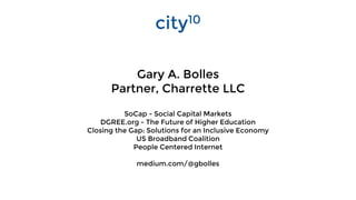 Gary A. Bolles
Partner, Charrette LLC
SoCap - Social Capital Markets
DGREE.org - The Future of Higher Education
Closing the Gap: Solutions for an Inclusive Economy
US Broadband Coalition
People Centered Internet
medium.com/@gbolles
city10
 