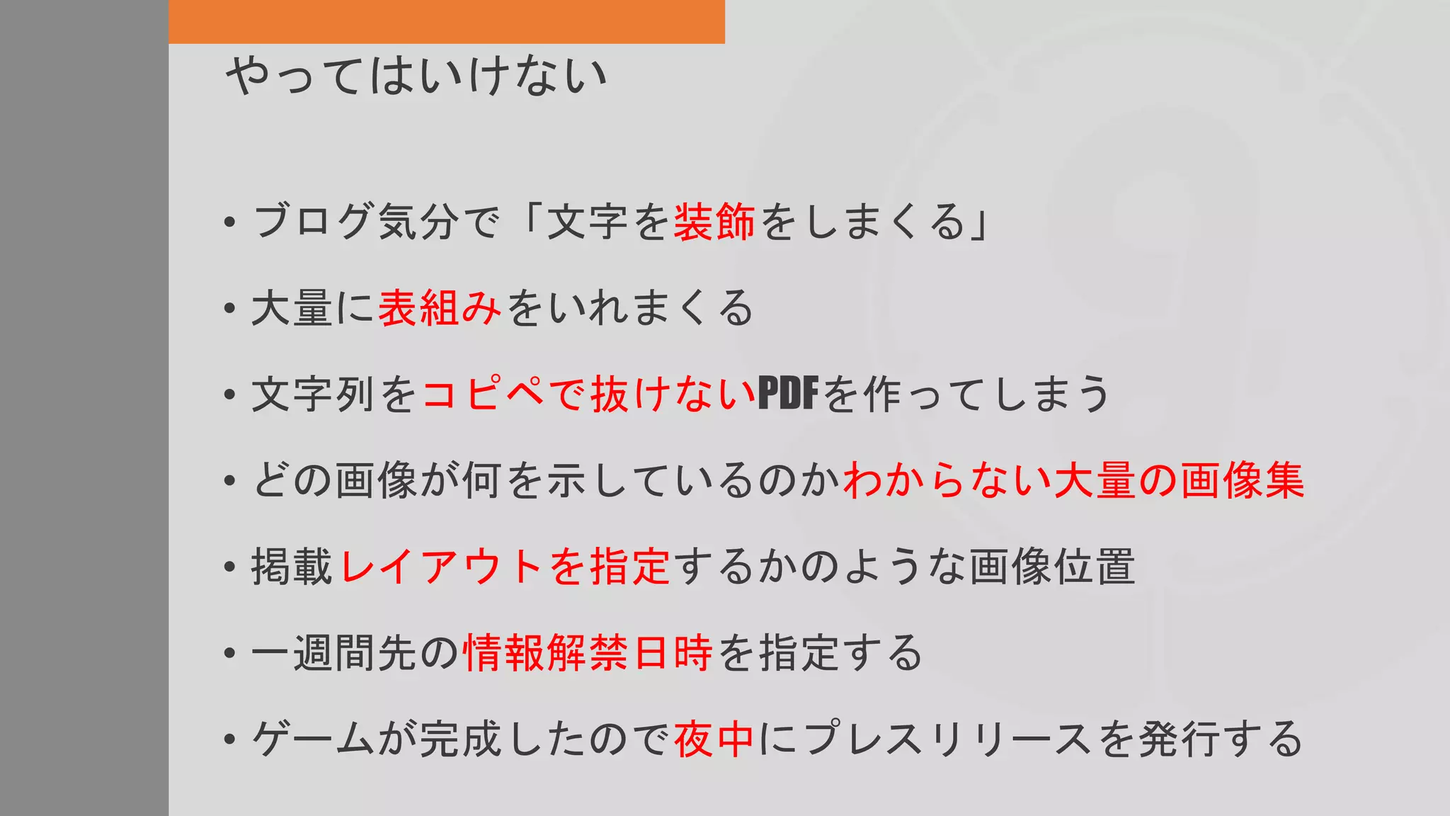 やってはいけない
• ブログ気分で「文字を装飾をしまくる」
• 大量に表組みをいれまくる
• 文字列をコピペで抜けないPDFを作ってしまう
• どの画像が何を示しているのかわからない大量の画像集
• 掲載レイアウトを指定するかのような画像位置
• 一週間先の情報解禁日時を指定する
• ゲームが完成したので夜中にプレスリリースを発行する
 