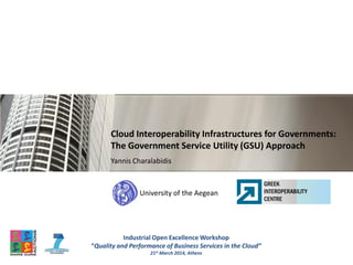 University of the Aegean
Cloud Interoperability Infrastructures for Governments:
The Government Service Utility (GSU) Approach
Yannis Charalabidis
Industrial Open Excellence Workshop
“Quality and Performance of Business Services in the Cloud”
21st March 2014, Athens
 