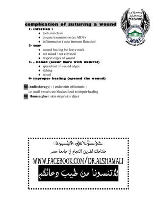 complication of suturing a wound
     1- infection :
            ♦ tools not clean
            ♦ disease transmission (as AIDS)
            ♦ inflammation ( auto immune Reaction)
     2- scar
            ♦ wound healing but leave mark
            ♦ not raised / not elevated
            ♦ respect edges of wound
     3- , keloid (occur more with natural)
            ♦ spread out of wound edges
            ♦ itching
            ♦ raised
     4- improper healing (opened the wound)

BN   .(radiotherapy) : ( endarteitis obliteranis )
      i.e small vessels are blocked lead to impair healing
BN   . Human glue ( skin stripsskin dips)




                     @ @ZÛíjïÑÜa@ôÝÈ@bäíØŠb’
                   < <†’Ú<íÃÚ^q<»<|^rßÖ]<Ðè†ŞÖ<Ôu^jËÚ

       <www.facebook.com/dr.alshamali
        < <ÜÓñ^Â<gé<àÚ<^ÞçŠßi÷


10
 
