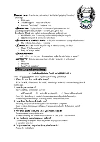 Character – describe the pain - sharp? knife-like? gripping? burning?
 crushing?
     • Colic pain
     • Throbbing pain - infection with pus
     • dragging "heaviness" – varicose vein
 • Radiation     - "Referred pain " extension-of pain to another site"
 does the pain spread anywhere? To the arm, jaw, groin etc?
 Renal pain back pain ,radiate to inguinal region and testicular
    o Gall bladder pain mid-epigastrium and tip of right scapula
    o appendicitis pain around the umbilicus
 • Associated symptoms - is the pain accompanied by any other features?
    o like oedema, hemoptysis , vomiting
 • Timing duration - does the pain vary in intensity during the day?
             (             )
    o Short "inflammation"
    o Long "benign lesion"
 • Exacerbating
       srotcaf gniveiler dna - does anything make the pain better or worse?
 • Severity - does the pain interfere with daily activities or with sleep?
    o Mild
    o Moderate
    o Sever " life stopping"
 2-History of swelling :
                    ( ‫) ﺍﻭﻝ٦ ﻧﻘﺎﻁ ﻟﻠﺘﻮﺿﻴﺢ-ﺗﺘﺤﺪﺙ ﻋﻦ ﻃﺮﻳﻘﺔ ﺳﺆﺍﻝ ﺍﻟﻤﺮﻳﺾ‬
Some key questions to be asked regarding a swelling (generally)
1. When do you first notice the lump?
  REMEMBER, first noticed the lump 3 months ago is not the same as first appeared 3
months ago.
2. How do you notice it?
  Below are the 3 commonest answers :
         a) It's painful       b) I noticed it accidentally   c) Others told me about it
  Generally, if the lump is painful, the commonest aetiology is inflammation.
  Most of the patients thought that only painful lumps are cancerous.
3. How does the lump disturbs you?
  Basically, the question is asking about the associated symptoms.
  It can be pain, discharge, dysphagia, dyspnoea, cosmetically disfiguring, fear of
malignancy, etc.
4. Any changes to the lump since you first notice it?
  The commonest change is the size.
  Whether the lump has increased or decreased in size, or it's size fluctuates.
5. Has the lump ever dissapears before?
  Does the lump dissapears when the patient is lying down supine?
  or any other activities
6. Do you ever had any other lumps before this?
  Asking for multiplicity


  3
 