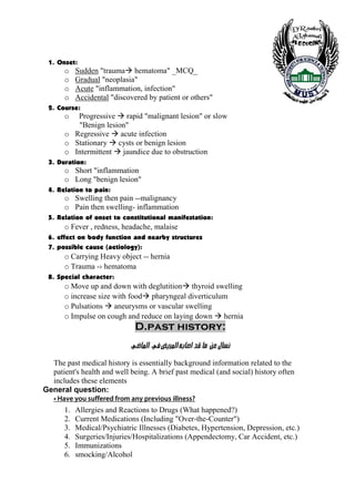 1. Onset:
        o    Sudden "trauma hematoma" _MCQ_
        o    Gradual "neoplasia"
        o    Acute "inflammation, infection"
        o    Accidental "discovered by patient or others"
 2. Course:
        o  Progressive rapid "malignant lesion" or slow
           "Benign lesion"
        o Regressive acute infection
        o Stationary cysts or benign lesion
        o Intermittent jaundice due to obstruction
 3. Duration:
        o Short "inflammation
        o Long "benign lesion"
 4. Relation to pain:
        o Swelling then pain --malignancy
        o Pain then swelling- inflammation
 5. Relation of onset to constitutional manifestation:
        o Fever , redness, headache, malaise
 6. effect on body function and nearby structures
 7. possible cause (aetiology):
        o Carrying Heavy object -- hernia
        o Trauma -› hematoma
 8. Special character:
        o Move up and down with deglutition thyroid swelling
        o increase size with food pharyngeal diverticulum
        o Pulsations aneurysms or vascular swelling
        o Impulse on cough and reduce on laying down hernia
                                D.past history:
                              ê•^¹]<<»<˜è†¹]<äe^‘]<‚Î<^Ú<<àÂ<Ù^ŠÞ<
  The past medical history is essentially background information related to the
  patient's health and well being. A brief past medical (and social) history often
  includes these elements
General question:
   • Have you suffered from any previous illness?
        1.   Allergies and Reactions to Drugs (What happened?)
        2.   Current Medications (Including "Over-the-Counter")
        3.   Medical/Psychiatric Illnesses (Diabetes, Hypertension, Depression, etc.)
        4.   Surgeries/Injuries/Hospitalizations (Appendectomy, Car Accident, etc.)
        5.   Immunizations
        6.   smocking/Alcohol

    4
 