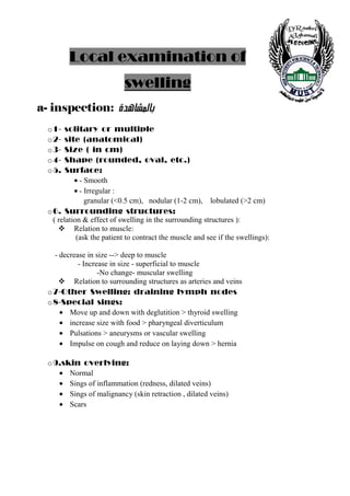 Local examination of
                            swelling
a- inspection: <ì‚â^Ž¹^e<
  o 1-   solitary or multiple
  o 2-   site (anatomical)
  o 3-   Size ( in cm)
  o 4-   Shape (rounded, oval, etc.)
  o 5.   Surface:
            • - Smooth
            • - Irregular :
                granular (<0.5 cm), nodular (1-2 cm), lobulated (>2 cm)
  o 6. Surrounding structures:
    ( relation & effect of swelling in the surrounding structures ):
            Relation to muscle:
             (ask the patient to contract the muscle and see if the swellings):

    - decrease in size --> deep to muscle
            - Increase in size - superficial to muscle
                   -No change- muscular swelling
          Relation to surrounding structures as arteries and veins
  o 7-Other Swelling: draining lymph nodes
  o 8-Special sings:
      • Move up and down with deglutition > thyroid swelling
      • increase size with food > pharyngeal diverticulum
      • Pulsations > aneurysms or vascular swelling
      • Impulse on cough and reduce on laying down > hernia

  o 9.skin overlying:
     • Normal
     • Sings of inflammation (redness, dilated veins)
     • Sings of malignancy (skin retraction , dilated veins)
     • Scars




    6
 
