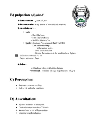 B) palpation ‚éÖ^e<Œ^Šu÷]<
           1-tenderness ‫اﻻﻟﻢ ﻋﻨﺪ اﻟﻠﻤﺲ‬
           2-Temperature- by dorsum of hand which is more dry
           3-consistency :
                   solid :
                         • Hard like bone
                         • Firm like tip of nose
                         • Soft like lobule of ear
                   Systic : fluctuant "presences of fluid" (MCQ )
                          Can be detected by:
                               • fluctuation test : -
                           - cross fluctuation test
                           - Bipolar fluctuation test- for swelling have 2 place
    NB . fluctuation test uses > 2 cm
         Pagets test uses < 2 cm

           4-Edge:
                         well defined edges or ill defined edges
                        remember . comment on edge by palpation ( MCQ )


C) Percussion:
       • Resonant: gaseous swellings
       • Dull: cyst and solid swellings




D) Auscultation:
       •    Systolic murmurs in aneurysm
       •    Contentious murmurs in A/V fistula
       •    Venous hum in portal hypertention
       •    Intestinal sounds in hernias




   7
 
