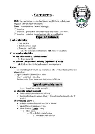 - Sutures -
   Def: Surgical suture is a medical device used to hold body tissues
   together after an injury or surgery.
   Uses: wound closure (Wound healing) :
   1ry intention
   2ry intention – granulation tissue/leave scar and doesn't look nice
   3ry intention – infection wound sutured after wound healing
                                  Type of sutures:
1-absorbable:
         o Not for skin
         o For abdominal layer
         o Intestine , stab knife
            (NB. We can use non-absorbable but prone to infection)
2- non-absorbable:
        For skin suture : / multifilament
          fix drain (natural)
        prolene (polyprolene) suture/ (synthetic) ( mcQ)
          BN   . Prolene {inert} the body doesn't react against it
Uses:
   1- for suture tough structure, we suture linea alba , rectus sheath at midline
   with prolene
   2- repair of hernia: protrusion of a sac
       Sac = -omentum – intestine
         Prolene mesh      non absorbable for treatment of hernia

                              :erutus elbabrosba fo epyT
            (every thread has tensile strength)
   A) chromic catgut (natural)
         • induce very severe immune reaction
         • has tensile strength remain 90 days (loss of tensile strength after 3
           weeks)
   B) synthetic vicryl :
         • not much severe immune reaction at natural
         • monofilament (monocryl) mcq
         • multifilament (vicryl) : mcq
              o More tensile
                    o More liability to infection
                          o Absorbed after 70 days




    8
 