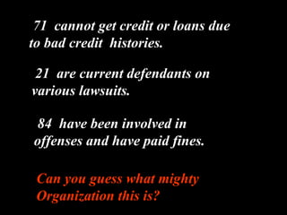 71  cannot get credit or loans due to bad credit  histories. 21  are current defendants on various lawsuits. . 84  have been involved in offenses and have paid fines. Can you guess what mighty Organization this is? 