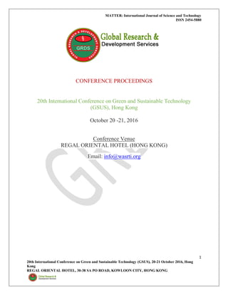 MATTER: International Journal of Science and Technology
ISSN 2454-5880
1
20th International Conference on Green and Sustainable Technology (GSUS), 20-21 October 2016, Hong
Kong
REGAL ORIENTAL HOTEL, 30-38 SA PO ROAD, KOWLOON CITY, HONG KONG
CONFERENCE PROCEEDINGS
20th International Conference on Green and Sustainable Technology
(GSUS), Hong Kong
October 20 -21, 2016
Conference Venue
REGAL ORIENTAL HOTEL (HONG KONG)
Email: info@wasrti.org
 