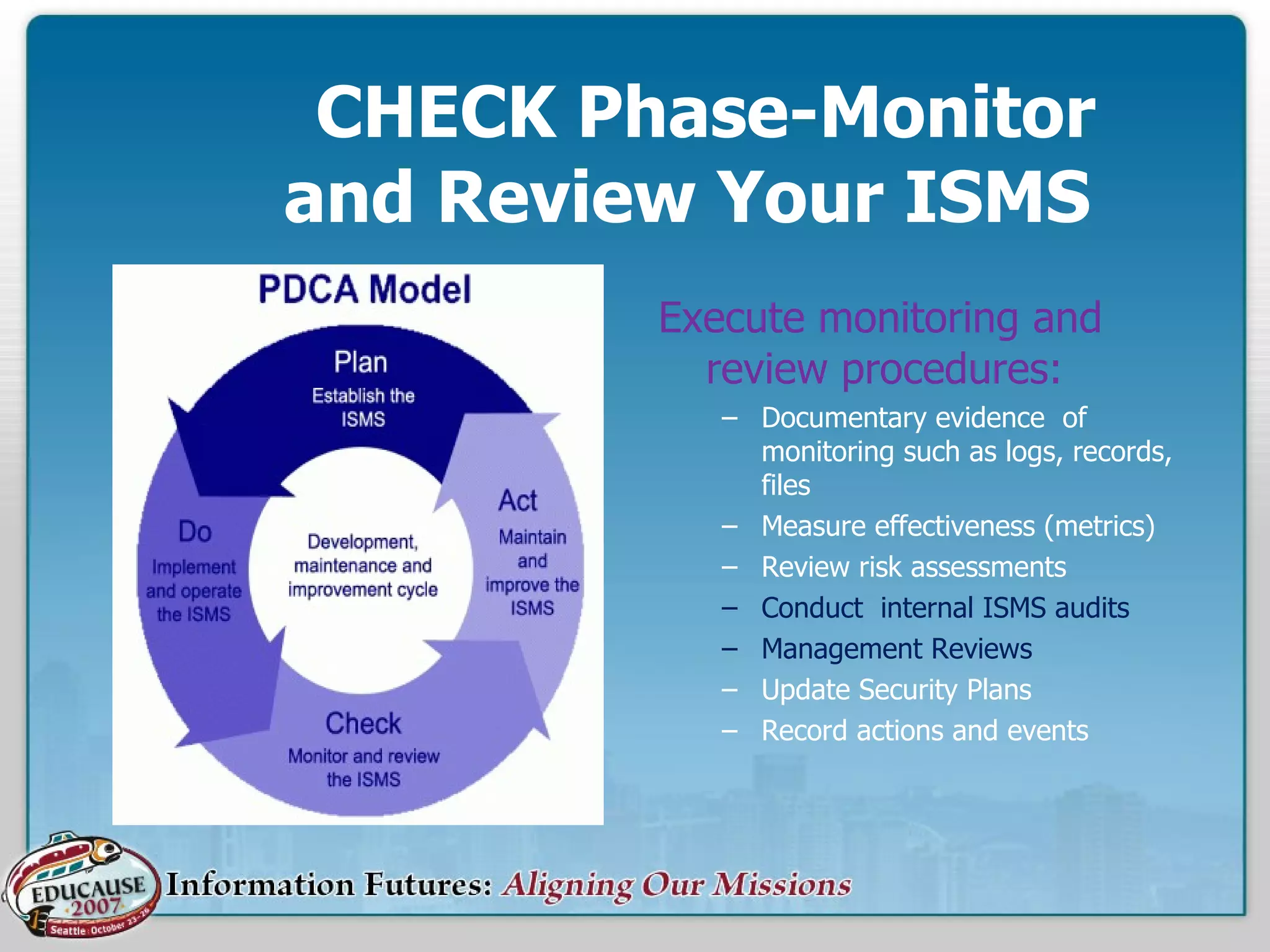   CHECK Phase-Monitor   and Review Your ISMS Execute monitoring and review procedures: Documentary evidence  of monitoring such as logs, records, files Measure effectiveness (metrics) Review risk assessments Conduct  internal ISMS audits Management Reviews Update Security Plans Record actions and events 