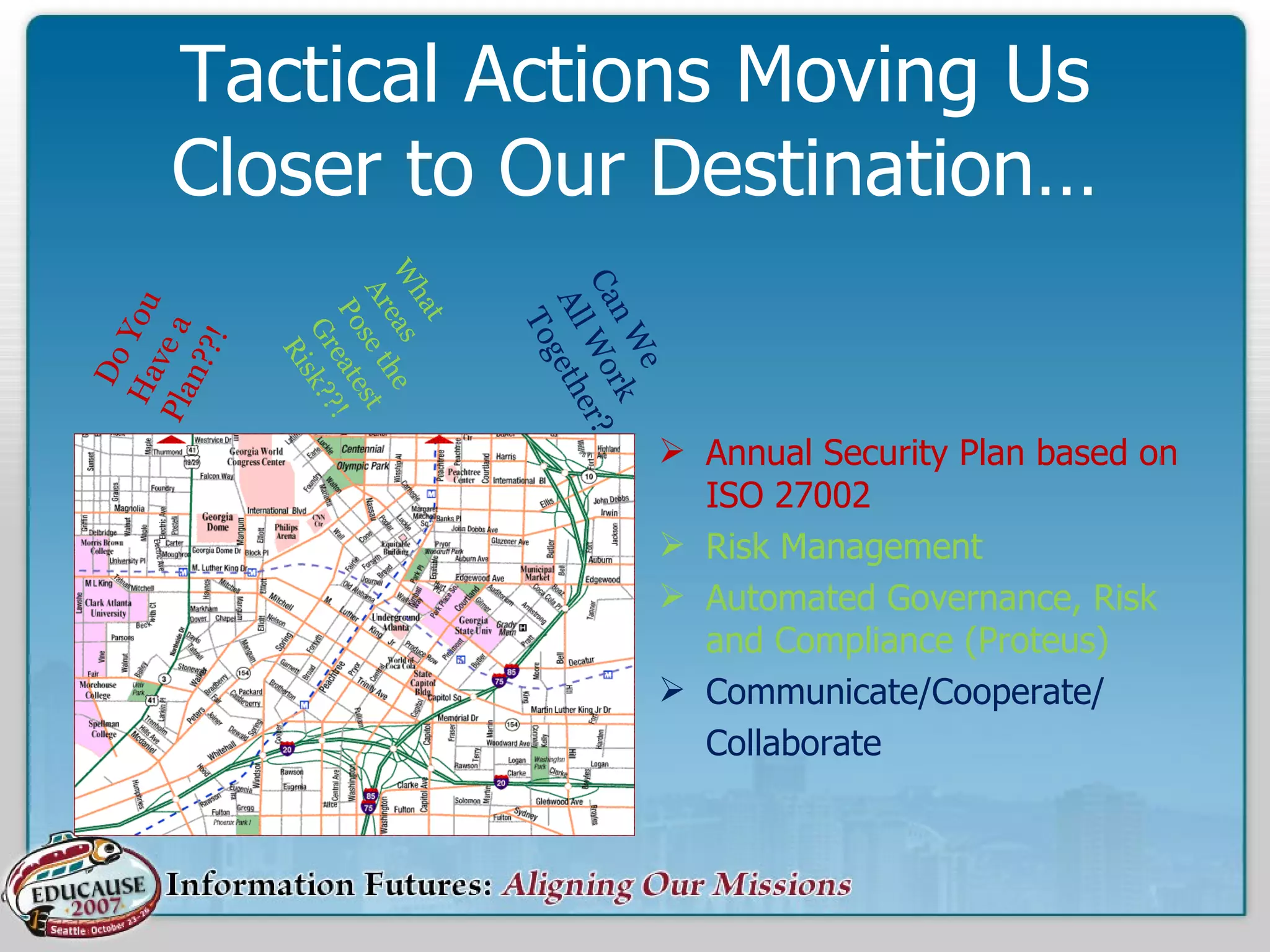 Tactical Actions Moving Us Closer to Our Destination… Annual Security Plan based on ISO 27002  Risk Management Automated Governance, Risk and Compliance (Proteus) Communicate/Cooperate/ Collaborate What Areas Pose the Greatest Risk??! Do You Have a Plan??! Can We  All Work Together? 