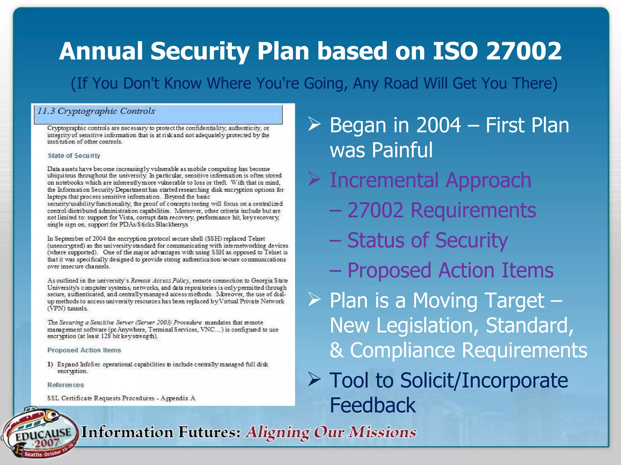 Annual Security Plan based on ISO 27002   (If You Don't Know Where You're Going, Any Road Will Get You There) Began in 2004 – First Plan was Painful Incremental Approach –  27002 Requirements –  Status of Security –  Proposed Action Items Plan is a Moving Target – New Legislation, Standard, & Compliance Requirements Tool to Solicit/Incorporate Feedback 