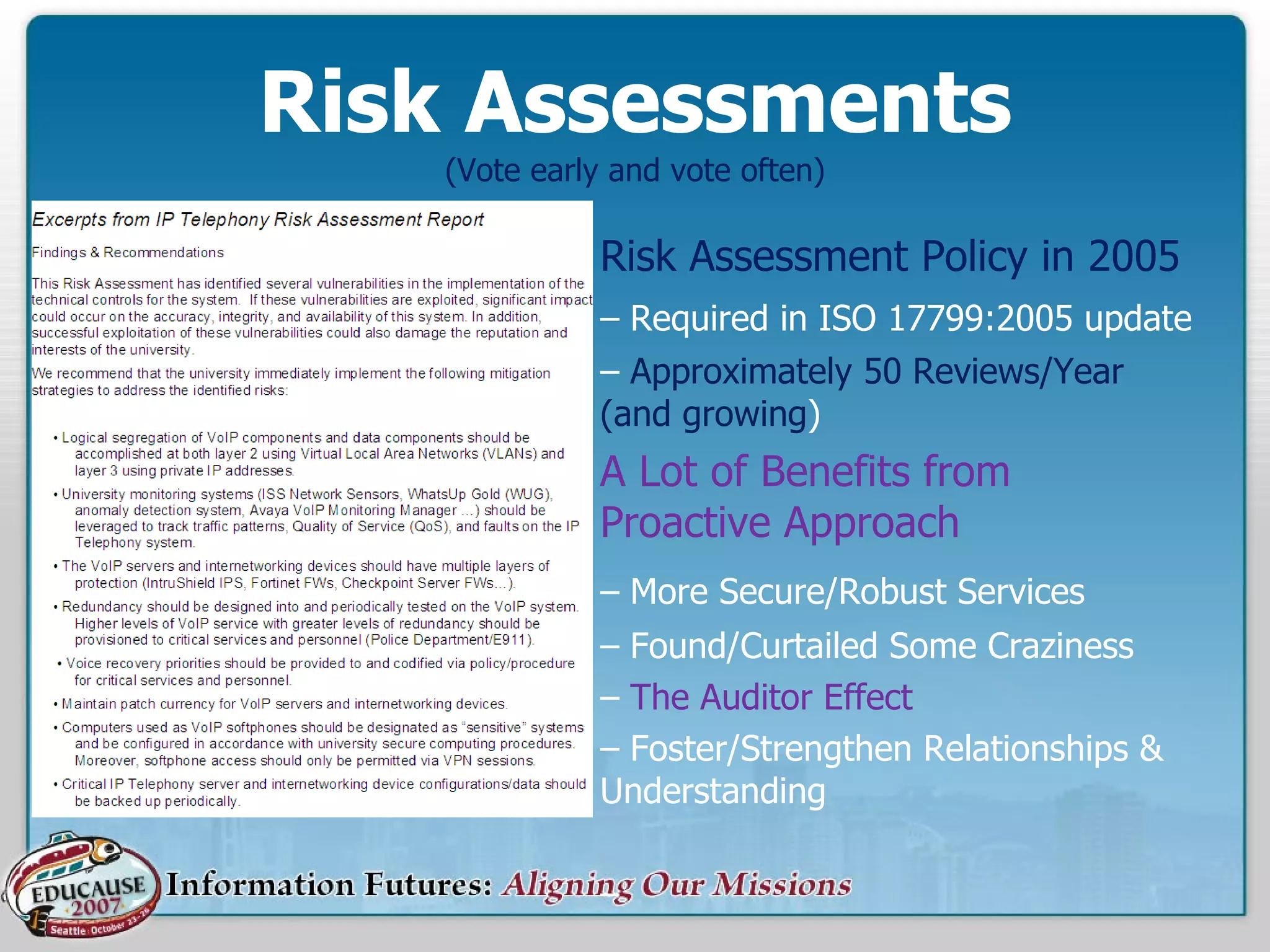 Risk Assessments (Vote early and vote often) Risk Assessment Policy in 2005 –  Required in ISO 17799:2005 update –  Approximately 50 Reviews/Year (and growing ) A Lot of Benefits from Proactive Approach –  More Secure/Robust Services –  Found/Curtailed Some Craziness –  The Auditor Effect –  Foster/Strengthen Relationships & Understanding –  