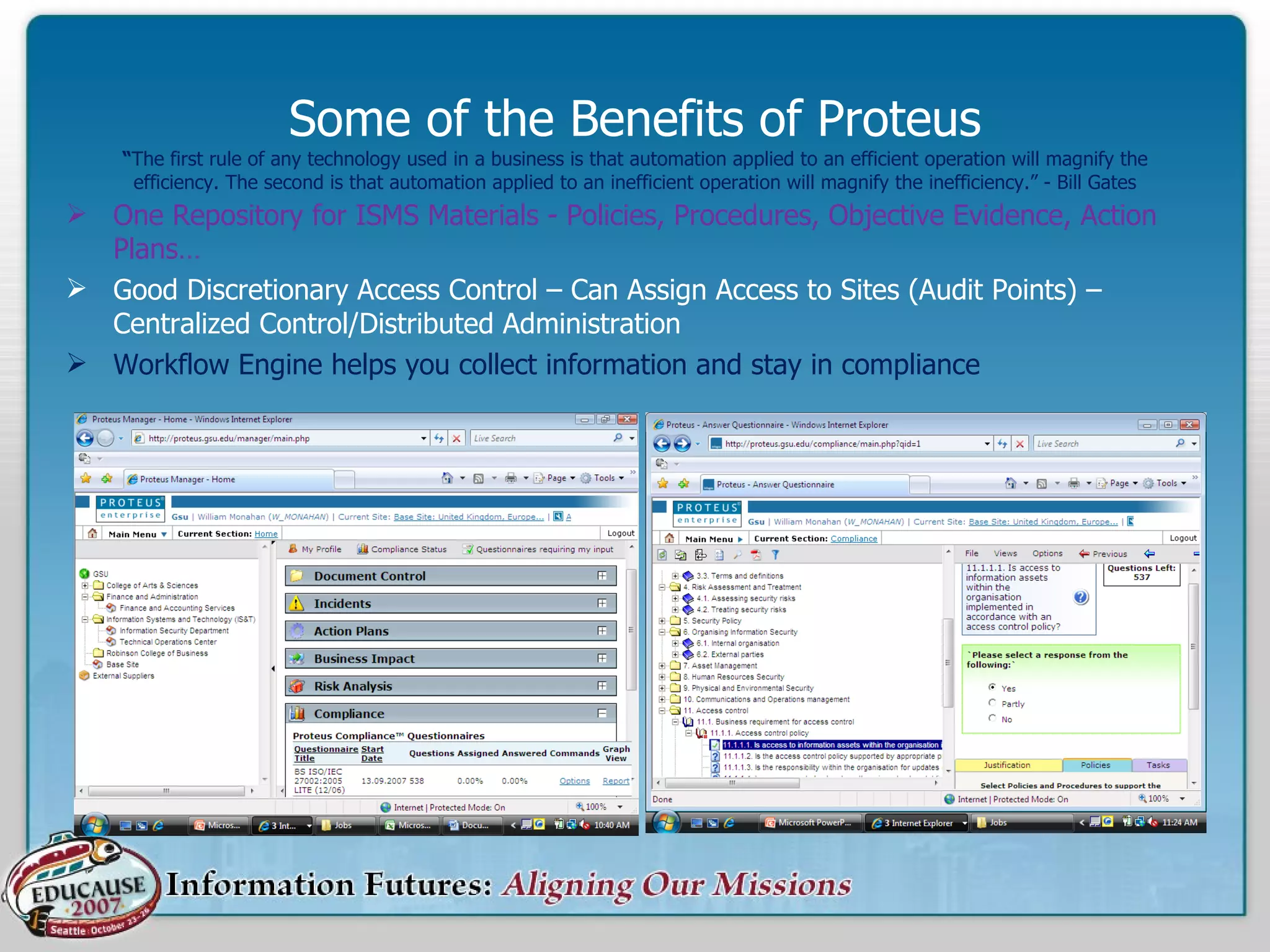 Some of the Benefits of Proteus “ The first rule of any technology used in a business is that automation applied to an efficient operation will magnify the efficiency. The second is that automation applied to an inefficient operation will magnify the inefficiency.” - Bill Gates One Repository for ISMS Materials - Policies, Procedures, Objective Evidence, Action Plans… Good Discretionary Access Control – Can Assign Access to Sites (Audit Points) – Centralized Control/Distributed Administration Workflow Engine helps you collect information and stay in compliance 