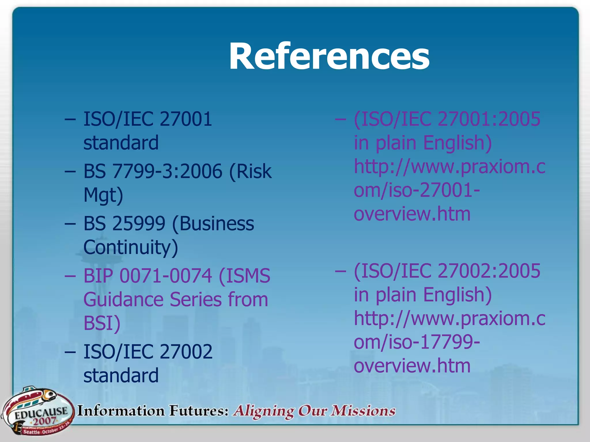 References ISO/IEC 27001 standard BS 7799-3:2006 (Risk Mgt) BS 25999 (Business Continuity) BIP 0071-0074 (ISMS Guidance Series from BSI) ISO/IEC 27002 standard (ISO/IEC 27001:2005 in plain English)  http://www.praxiom.com/iso-27001-overview.htm (ISO/IEC 27002:2005 in plain English)  http://www.praxiom.com/iso-17799-overview.htm 