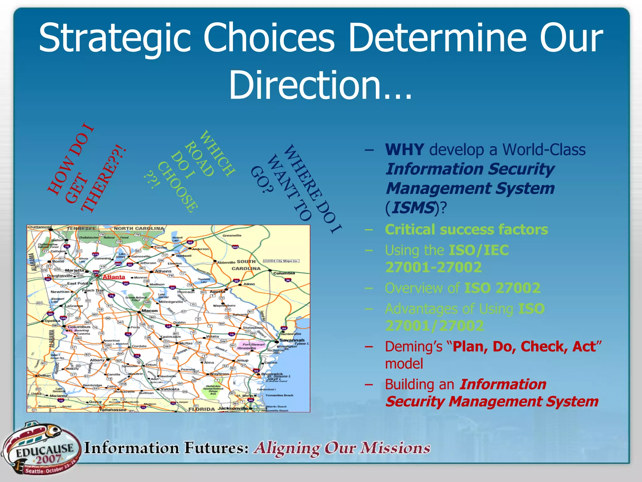 Strategic Choices Determine Our Direction… WHY  develop a   World-Class  Information Security Management System  ( ISMS )? Critical   success factors Using the  ISO/IEC 27001-27002 Overview of  ISO 27002 Advantages of Using  ISO 27001/27002 Deming’s “ Plan, Do, Check, Act ” model Building an  Information Security Management System WHICH ROAD DO I CHOOSE??! HOW DO I GET THERE??! WHERE DO I WANT TO GO? 