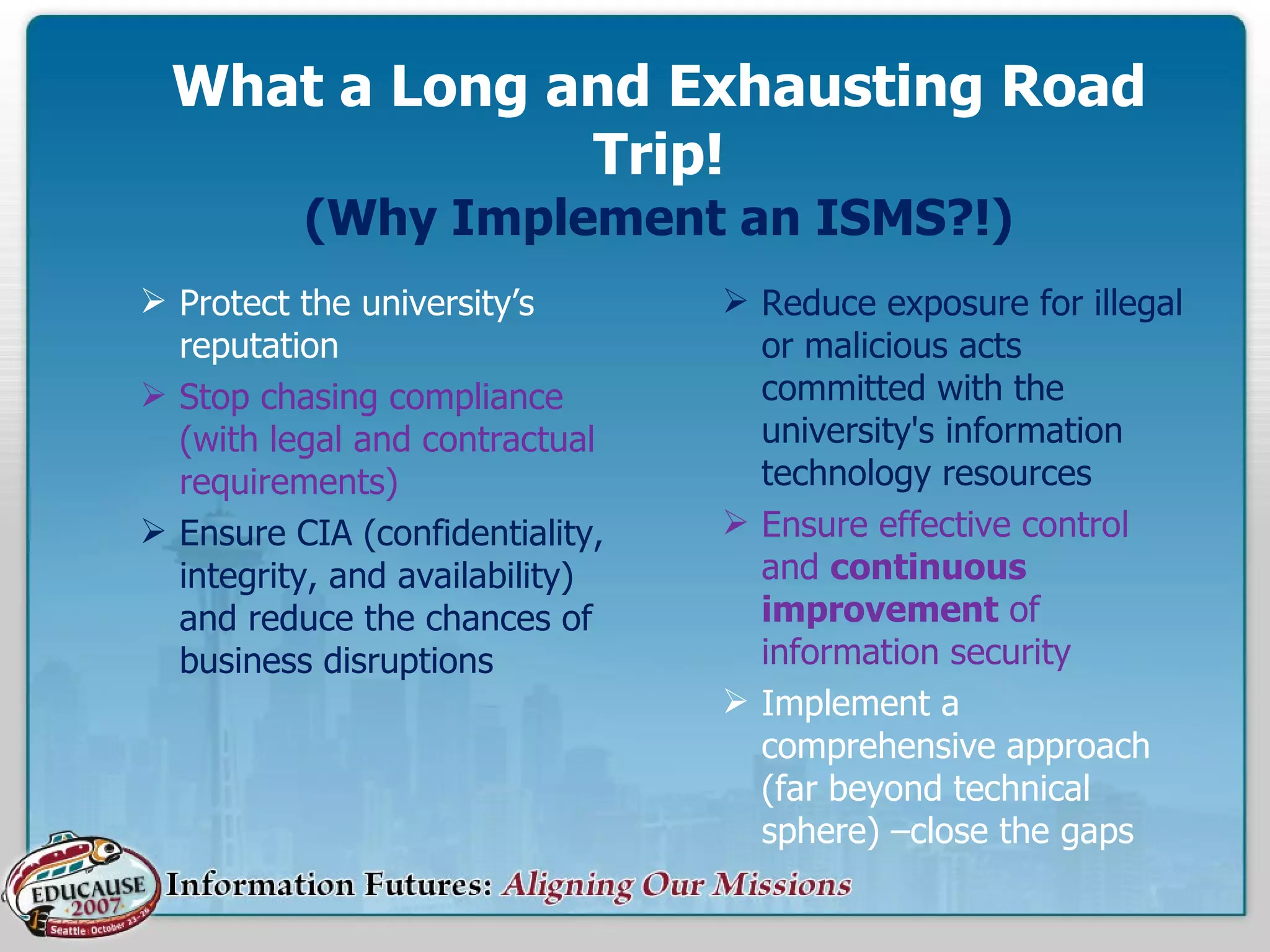 What a Long and Exhausting Road Trip! (Why Implement an ISMS?!) Protect the university’s reputation Stop chasing compliance (with legal and contractual requirements)  Ensure CIA (confidentiality, integrity, and availability) and reduce the chances of business disruptions  Reduce exposure for illegal or malicious acts committed with the university's information technology resources Ensure effective control and  continuous   improvement  of information security Implement a comprehensive approach (far beyond technical sphere) –close the gaps 