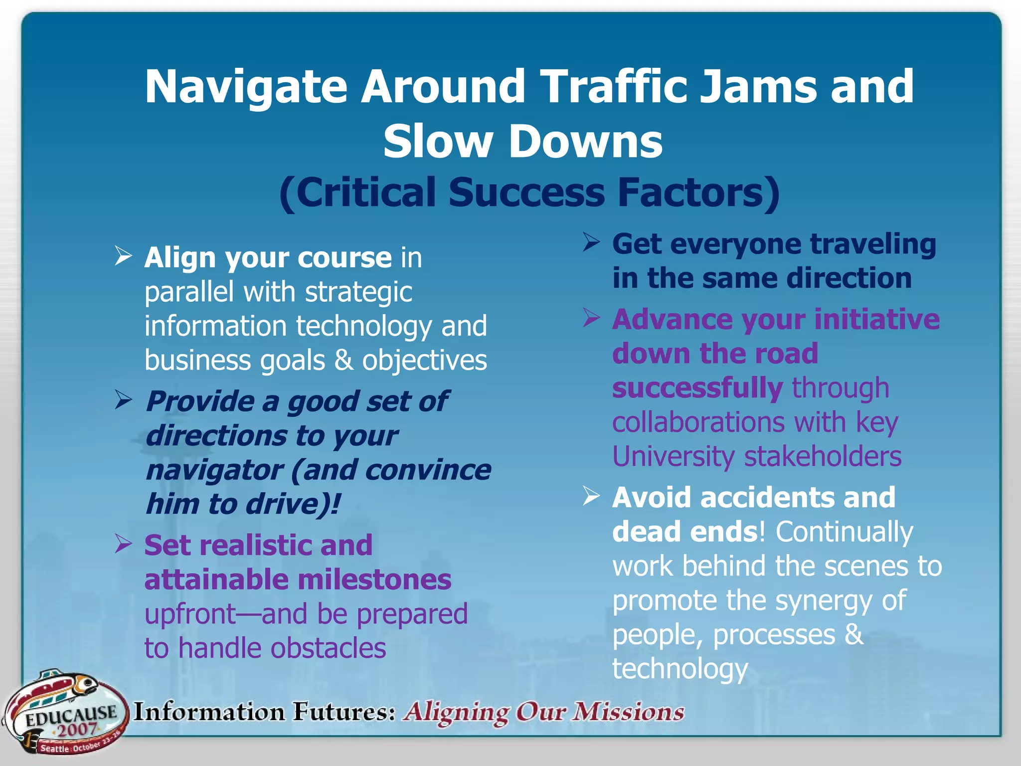 Navigate Around Traffic Jams and Slow Downs  (Critical Success Factors) Align your course  in parallel with strategic information technology and business goals & objectives Provide a good set of directions to your navigator (and convince him to drive)!  Set realistic and attainable milestones  upfront—and be prepared to handle obstacles Get everyone traveling in the same direction Advance your initiative down the road successfully  through collaborations with key University stakeholders Avoid accidents and dead ends ! Continually work behind the scenes to promote the synergy of people, processes & technology 