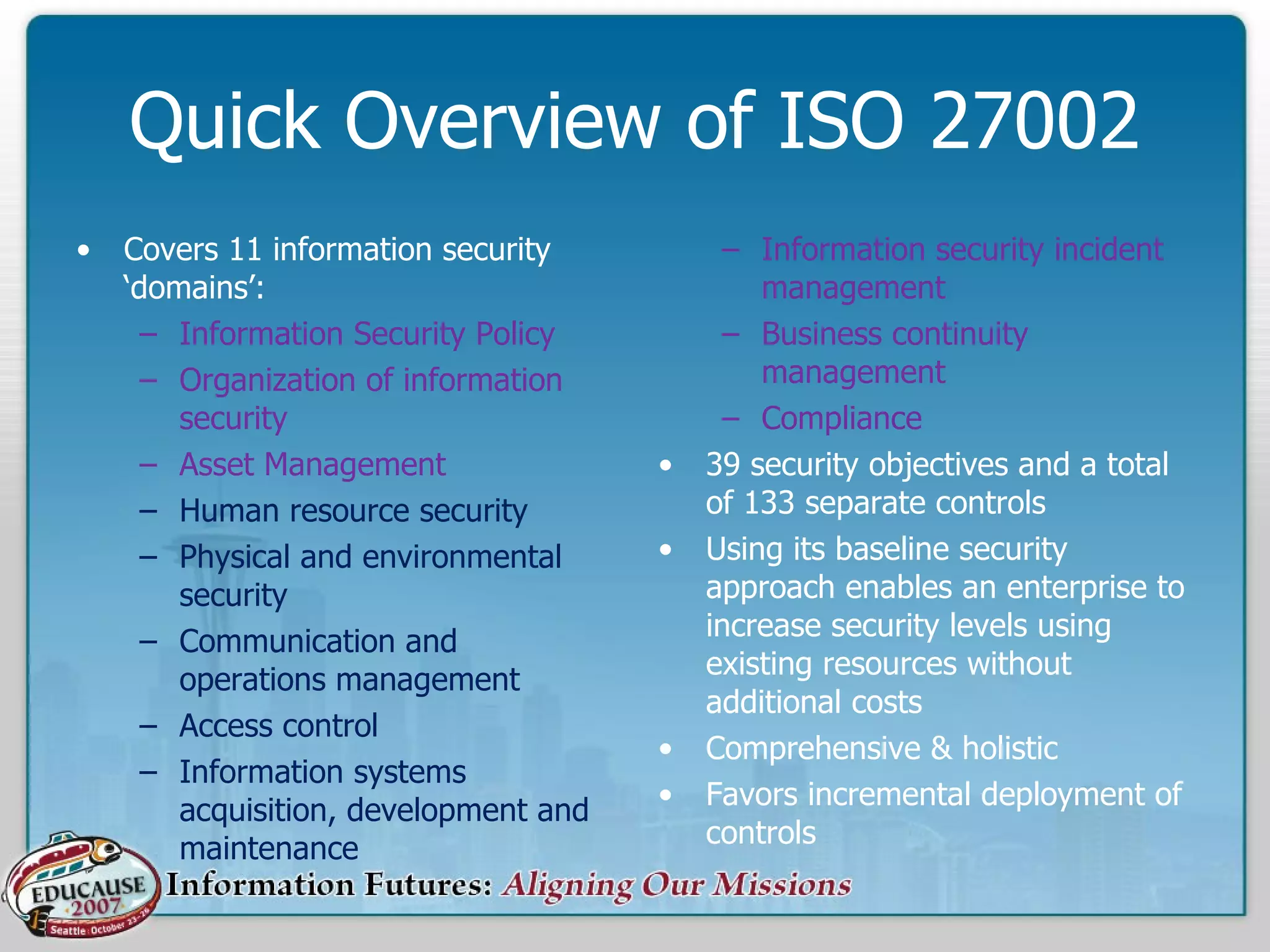 Quick Overview of ISO 27002 Covers 11 information security ‘domains’:  Information Security Policy  Organization of information security  Asset Management  Human resource security  Physical and environmental security  Communication and operations management  Access control  Information systems acquisition, development and maintenance  Information security incident management  Business continuity management  Compliance  39 security objectives and a total of 133 separate controls Using its baseline security approach enables an enterprise to increase security levels using existing resources without additional costs  Comprehensive & holistic Favors incremental deployment of controls 
