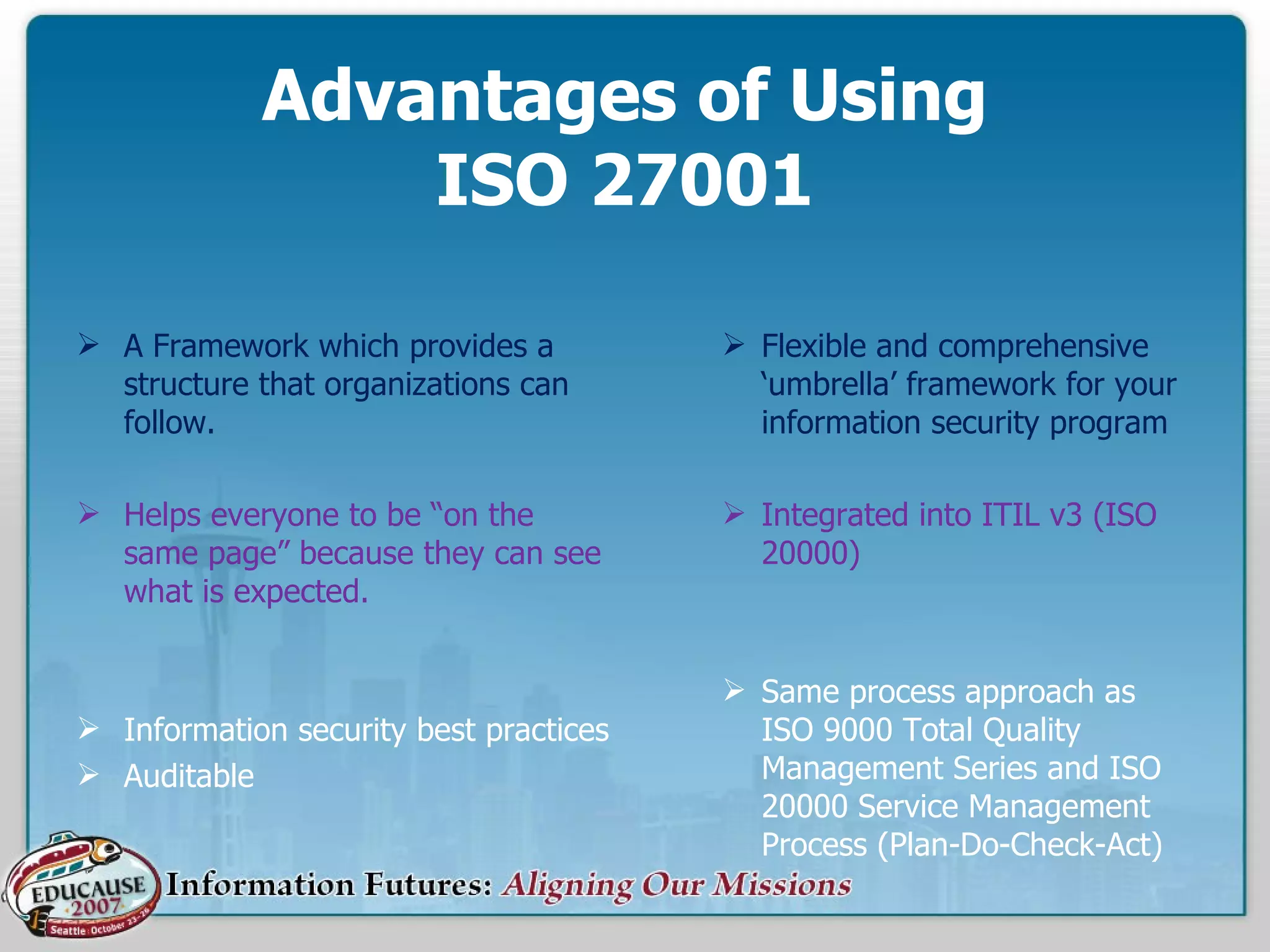 Advantages of Using  ISO 27001    Flexible and comprehensive ‘umbrella’ framework for your information security program Integrated into ITIL v3 (ISO 20000) Same process approach as ISO 9000 Total Quality Management Series and ISO 20000 Service Management Process (Plan-Do-Check-Act) A Framework which provides a structure that organizations can follow. Helps everyone to be “on the same page” because they can see what is expected. Information security best practices Auditable 