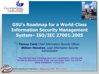 GSU's Roadmap for a World-Class Information Security Management System– ISO/IEC 27001:2005 Tammy Clark,  Chief Information Security Officer,  William Monahan , Lead Information Security Administrator “ You will now have a starting place and a destination, and you will be able to determine what it will cost you to get there. You will be going someplace.”  H. Stanley Judd 