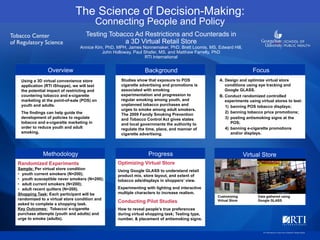 The Science of Decision-Making:
Connecting People and Policy
Overview
Methodology
Focus
Virtual Store
Background
Progress
Using a 3D virtual convenience store
application (RTI iShoppe), we will test
the potential impact of restricting and
countering tobacco and e-cigarette
marketing at the point-of-sale (POS) on
youth and adults.
The findings can help guide the
development of policies to regulate
tobacco and e-cigarette marketing in
order to reduce youth and adult
smoking.
Studies show that exposure to POS
cigarette advertising and promotions is
associated with smoking
experimentation and progression to
regular smoking among youth, and
unplanned tobacco purchases and
urges to smoke among adult smokers.
The 2009 Family Smoking Prevention
and Tobacco Control Act gives states
and local governments the authority to
regulate the time, place, and manner of
cigarette advertising.
A. Design and optimize virtual store
conditions using eye tracking and
Google GLASS.
B. Conduct randomized controlled
experiments using virtual stores to test:
1) banning POS tobacco displays;
2) banning tobacco price promotions;
3) posting antismoking signs at the
POS;
4) banning e-cigarette promotions
and/or displays.
Randomized Experiments
Sample: Per virtual store condition
• youth current smokers (N=200);
• youth susceptible never smokers (N=200);
• adult current smokers (N=200);
• adult recent quitters (N=200).
Shopping Task: Each participant will be
randomized to a virtual store condition and
asked to complete a shopping task.
Key Outcomes: Tobacco/ e-cigarette
purchase attempts (youth and adults) and
urge to smoke (adults).
Optimizing Virtual Store
Using Google GLASS to understand retail
product mix, store layout, and extent of
tobacco ads/displays in shoppers’ view.
Experimenting with lighting and interactive
multiple characters to increase realism.
Conducting Pilot Studies
How to reveal people’s true preferences
during virtual shopping task; Testing type,
number, & placement of antismoking signs.
Testing Tobacco Ad Restrictions and Counterads in
a 3D Virtual Retail Store
Annice Kim, PhD, MPH, James Nonnemaker, PhD, Brett Loomis, MS, Edward Hill,
John Holloway, Paul Shafer, MS, and Matthew Farrelly, PhD
RTI International
Customizing
Virtual Store
Data gathered using
Google GLASS
RTI International is a trade name of Research Triangle Institute.
 
