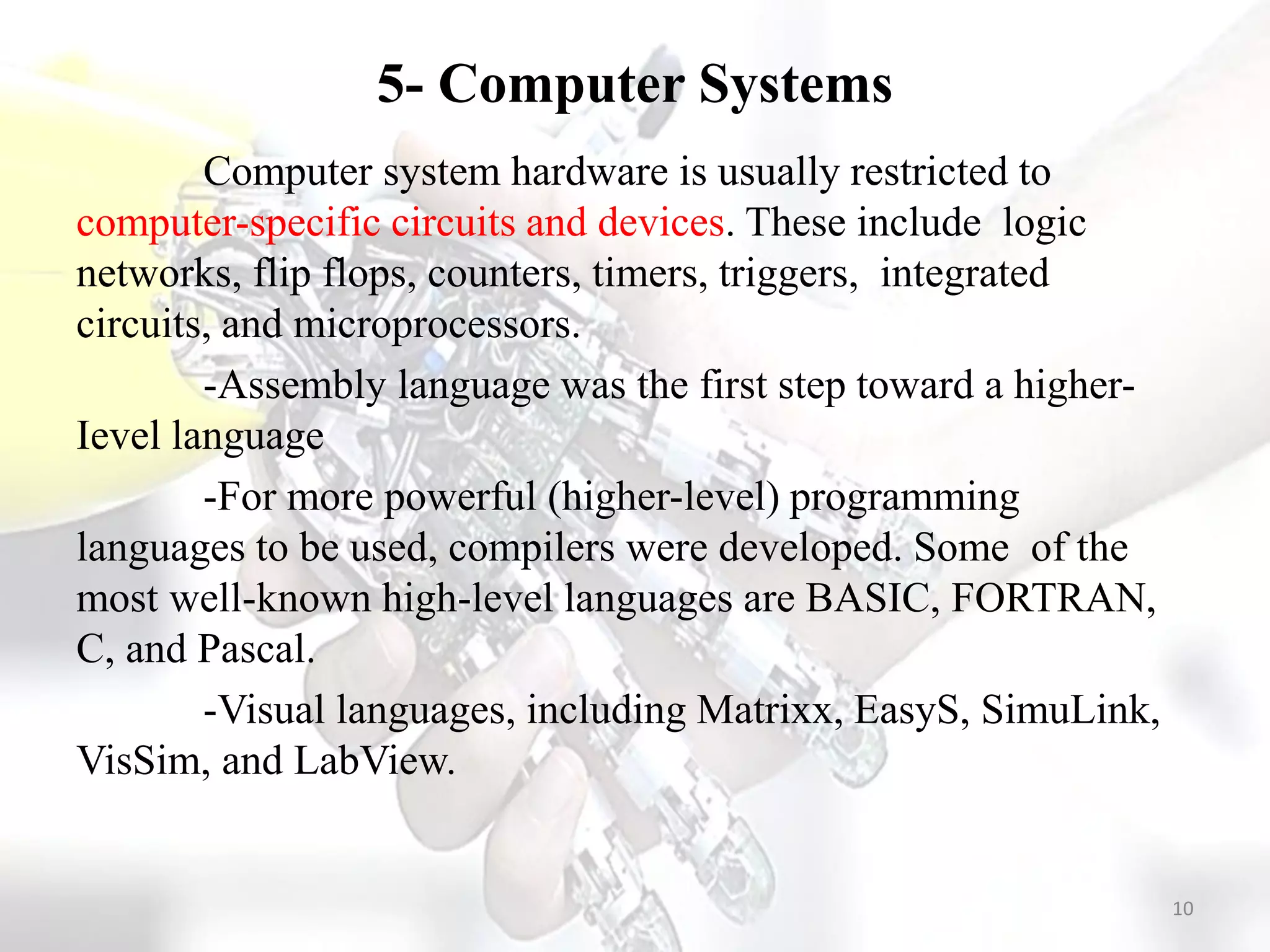 5- Computer Systems
Computer system hardware is usually restricted to
computer-specific circuits and devices. These include logic
networks, flip flops, counters, timers, triggers, integrated
circuits, and microprocessors.
-Assembly language was the first step toward a higher-
Ievel language
-For more powerful (higher-level) programming
languages to be used, compilers were developed. Some of the
most well-known high-level languages are BASIC, FORTRAN,
C, and Pascal.
-Visual languages, including Matrixx, EasyS, SimuLink,
VisSim, and LabView.
10
 