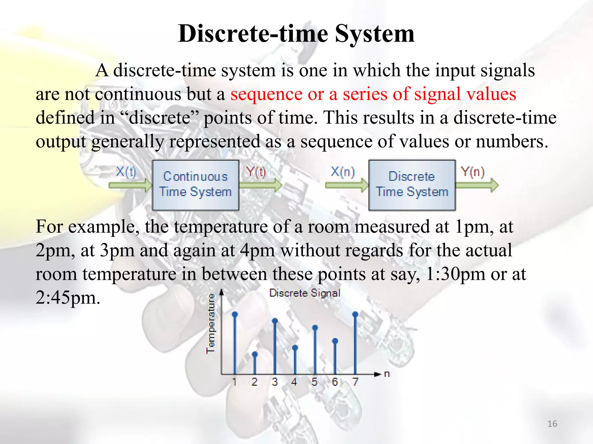 Discrete-time System
A discrete-time system is one in which the input signals
are not continuous but a sequence or a series of signal values
defined in “discrete” points of time. This results in a discrete-time
output generally represented as a sequence of values or numbers.
For example, the temperature of a room measured at 1pm, at
2pm, at 3pm and again at 4pm without regards for the actual
room temperature in between these points at say, 1:30pm or at
2:45pm.
16
 