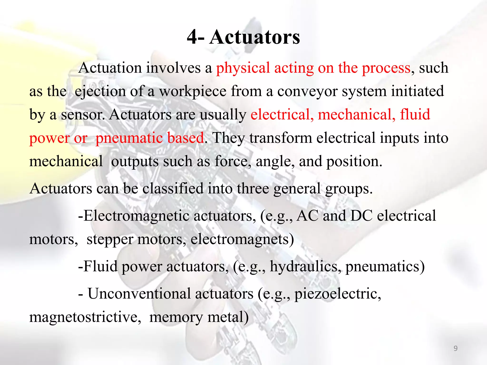 4- Actuators
Actuation involves a physical acting on the process, such
as the ejection of a workpiece from a conveyor system initiated
by a sensor. Actuators are usually electrical, mechanical, fluid
power or pneumatic based. They transform electrical inputs into
mechanical outputs such as force, angle, and position.
Actuators can be classified into three general groups.
-Electromagnetic actuators, (e.g., AC and DC electrical
motors, stepper motors, electromagnets)
-Fluid power actuators, (e.g., hydraulics, pneumatics)
- Unconventional actuators (e.g., piezoelectric,
magnetostrictive, memory metal)
9
 