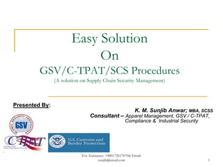 Easy Solution
                            On
         GSV/C-TPAT/SCS Procedures
                (A solution on Supply Chain Security Management)



Presented By:
                                                             K. M. Sunjib Anwar; MBA, SCSS
                                 Consultant – Apparel Management, GSV / C-TPAT,
                                                       Compliance & Industrial Security




                            For Assistance: +8801726176704; Email:
                                       sunjib@email.com                                   1
 