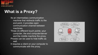 Its an intermediary communication
machine that redirects traffic to the
end point. it provides open
communication channel between
machines.
Three (3) different touch points: your
computer, the end computer/server
and the middle machine the proxy.
Proxies can be used to hide traffic as
well.
It requires a client on your computer to
communicate with the proxy.
What is a Proxy?
 