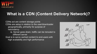CDNs act are content storage points
CDNs are setup in relation to the user/downloader
geographically, primarily for purpose of
redundancy
ie. Server goes down, traffic can be rerouted to
different server
Goal is to serve cached content to end-users with
high availability and high performance
What is a CDN (Content Delivery Network)?
 