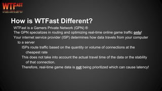 How is WTFast Different?
WTFast is a Gamers Private Network (GPN) ®
The GPN specializes in routing and optimizing real-time online game traffic only!
Your internet service provider (ISP) determines how data travels from your computer
to a server
ISPs route traffic based on the quantity or volume of connections at the
cheapest rate
This does not take into account the actual travel time of the data or the stability
of that connection.
Therefore, real-time game data is not being prioritized which can cause latency!
 
