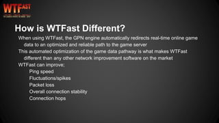 How is WTFast Different?
When using WTFast, the GPN engine automatically redirects real-time online game
data to an optimized and reliable path to the game server
This automated optimization of the game data pathway is what makes WTFast
different than any other network improvement software on the market
WTFast can improve;
Ping speed
Fluctuations/spikes
Packet loss
Overall connection stability
Connection hops
 