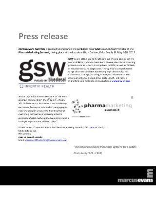 Press release
marcus evans Summits is pleased to announce the participation of GSW as a Solution Provider at the
PharmaMarketing Summit, taking place at the luxurious Ritz - Carlton, Palm Beach, FL May 8-10, 2013.

                                               GSW is one of the largest healthcare advertising agencies in the
                                               world. GSW Worldwide maintains a diverse client base spanning
                                               pharmaceuticals – both prescription and OTC, as well as biotech,
                                               medical devices and diagnostics. The agency's comprehensive
                                               range of services include advertising to professionals and
                                               consumers, strategic planning, media, market research and
                                               development, direct marketing, digital, CLM, interactive
                                               marketing, and medical communications. www.gsw-w.com




Jessica Le, Senior Summit Producer of the event
                             th     th
program commented:” The 8 to 10 of May
2013 will see senior Pharmaceutical marketing
executives from across the industry engaging in
more meaningful ways other than traditional
marketing methods and venturing into the
promising digital media space, looking to make a
stronger impact in the market today”.

Access more information about the PharmaMarketing Summit 2013, here or contact:
Maria Sofocleous
PR Summits
marcus evans Summits
Email: mariasof.PRSummits@marcusevans.com

                                                   “The future belongs to those who prepare for it today”

                                                   Malcolm X (1925 - 1965)
 