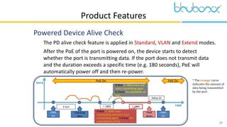 21
DATA
TIME
Product Features
 Powered Device Alive Check
 The PD alive check feature is applied in Standard, VLAN and Extend modes.
 After the PoE of the port is powered on, the device starts to detect
whether the port is transmitting data. If the port does not transmit data
and the duration exceeds a specific time (e.g. 180 seconds), PoE will
automatically power off and then re-power.
* The orange curve
indicates the amount of
data being transmitted
by the port
PoE On PoE On
PWR
On
3 min
Checking
data
PWR
down
PWR
On
< 180S ≥ 180S
Delay 5S
If data (< 180S) stops and
starts transmitting again,
it shows the availability of
PoE.
If data (> 180S) stops
transmitting and won’t start
transmitting again, it shows the
unavailability of PoE.
 