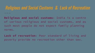 Religious and Social Customs & Lack of Recreation
Religious and social customs: India is a centre
of various religious and social customs, and as
such most people do not expect family planning
norms.
Lack of recreation: Poor standard of living and
poverty provide no recreation other than sex.
 