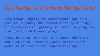 Early Marriage and Universal Marriage System
Even though legally the marriageable age of a
girl is 18 years, the concept of early marriage
still prevails and getting married at a young age
prolongs the childbearing age.
Also, in India, marriage is a sacred obligation
and a universal practice, where almost every
woman is married at the reproductive age.
 