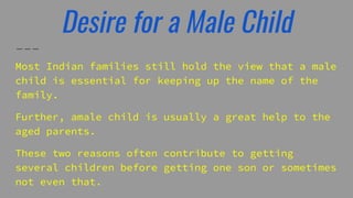 Desire for a Male Child
Most Indian families still hold the view that a male
child is essential for keeping up the name of the
family.
Further, amale child is usually a great help to the
aged parents.
These two reasons often contribute to getting
several children before getting one son or sometimes
not even that.
 
