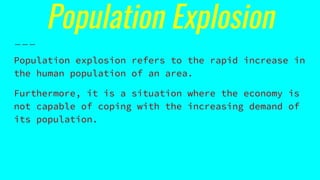 Population Explosion
Population explosion refers to the rapid increase in
the human population of an area.
Furthermore, it is a situation where the economy is
not capable of coping with the increasing demand of
its population.
 